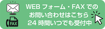 WEBフォーム・FAXでのお問い合わせはこちら　24時間いつでも受付中！